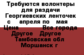 Требуются волонтеры для раздачи Георгиевских ленточек с 30 апреля по 9 мая. › Цена ­ 2 000 - Все города Другое » Другое   . Тамбовская обл.,Моршанск г.